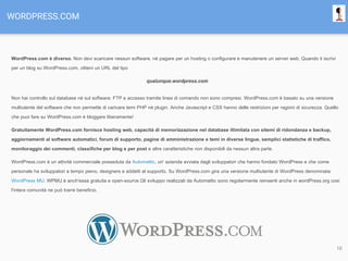 WORDPRESS.COM
WordPress.com è diverso. Non devi scaricare nessun software, nè pagare per un hosting o configurare e manutenere un server web. Quando ti iscrivi
per un blog su WordPress.com, ottieni un URL del tipo
qualunque.wordpress.com
Non hai controllo sul database nè sul software; FTP e accesso tramite linea di comando non sono compresi. WordPress.com è basato su una versione
multiutente del software che non permette di caricare temi PHP nè plugin. Anche Javascript e CSS hanno delle restrizioni per ragioni di sicurezza. Quello
che puoi fare su WordPress.com è bloggare liberamente!
Gratuitamente WordPress.com fornisce hosting web, capacità di memorizzazione nel database illimitata con sitemi di ridondanza e backup,
aggiornamenti al software automatici, forum di supporto, pagine di amministrazione e temi in diverse lingue, semplici statistiche di traffico,
monitoraggio dei commenti, classifiche per blog e per post e altre caratteristiche non disponibili da nessun altra parte.
WordPress.com è un attività commerciale posseduta da Automattic, un' azienda avviata dagli sviluppatori che hanno fondato WordPress e che come
personale ha sviluppatori a tempo pieno, designers e addetti al supporto. Su WordPress.com gira una versione multiutente di WordPress denominata
WordPress MU. WPMU è anch'essa gratuita e open-source.Gli sviluppo realizzati da Automattic sono regolarmente reinseriti anche in wordPress.org così
l'intera comunità ne può trarre beneficio.
10
 