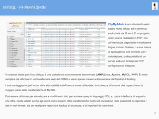 MYSQL - PHPMYADMIN
PhpMyAdmin è uno strumento web-
based molto diffuso ed in continua
evoluzione da 16 anni. È un progetto
open source realizzato in PHP, con
un’interfaccia disponibile in moltissime
lingue, incluso l’italiano. La sua natura
di applicazione web richiede, per l’
installazione, la disponibilità di un
server web con l’interprete PHP
configurato ed integrato.
Il contesto ideale per il suo utilizzo è una piattaforma comunemente denominata LAMP(Linux, Apache, MySQL, PHP). È molto
semplice da utilizzare in un’installazione web del DBMS e viene spesso messo a disposizione dai fornitori di hosting.
I suoi vantaggi principali sono, oltre alla stabilità ed efficienza ormai collaudate, la ricchezza di funzioni che rispecchiano la
maggior parte delle caratteristiche di MySQL.
Può essere utilizzato per visualizzare e modificare i dati, per scrivere query in linguaggio SQL e, con le interfacce di supporto
che offre, risulta adatto anche agli utenti meno esperti. Altre caratteristiche molto utili consistono nella possibilità di esportare i
dati in vari formati, sia per realizzare report che backup di sicurezza, e di importarli da varie fonti.
12
 