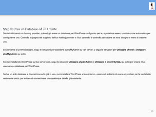 Step 2: Crea un Database ed un Utente
Se stai utilizzando un hosting provider, potresti già avere un database per WordPress configurato per te, o potrebbe esserci una soluzione automatica per
configurarne uno. Controlla la pagina del supporto del tuo hosting provider o il tuo pannello di controllo per sapere se avrai bisogno o meno di crearne
uno.
Se converrai di averne bisogno, segui le istruzioni per accedere a phpMyAdmin su vari server, o segui le istruzioni per Utilizzare cPanel o Utilizzare
phpMyAdmin qui sotto.
Se stai installando WordPress sul tuo server web, segui le istruzioni Utilizzare phpMyAdmin o Utilizzare il Client MySQL qui sotto per creare il tuo
username e database per WordPress.
Se hai un solo database a disposizione ed è già in uso, puoi installare WordPress al suo interno – assicurati soltanto di avere un prefisso per le tue tabelle
veramente unico, per evitare di sovrascrivere una qualunque tabella già esistente.
15
 