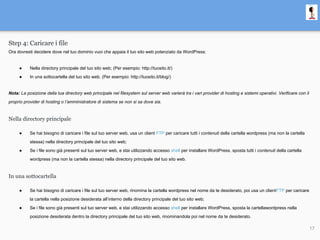Step 4: Caricare i file
Ora dovresti decidere dove nel tuo dominio vuoi che appaia il tuo sito web potenziato da WordPress:
● Nella directory principale del tuo sito web; (Per esempio: http://tuosito.it/)
● In una sottocartella del tuo sito web. (Per esempio: http://tuosito.it/blog/)
Nota: La posizione della tua directory web principale nel filesystem sul server web varierà tra i vari provider di hosting e sistemi operativi. Verificare con il
proprio provider di hosting o l’amministratore di sistema se non si sa dove sia.
Nella directory principale
● Se hai bisogno di caricare i file sul tuo server web, usa un client FTP per caricare tutti i contenuti della cartella wordpress (ma non la cartella
stessa) nella directory principale del tuo sito web;
● Se i file sono già presenti sul tuo server web, e stai utilizzando accesso shell per installare WordPress, sposta tutti i contenuti della cartella
wordpress (ma non la cartella stessa) nella directory principale del tuo sito web.
In una sottocartella
● Se hai bisogno di caricare i file sul tuo server web, rinomina la cartella wordpress nel nome da te desiderato, poi usa un clientFTP per caricare
la cartella nella posizione desiderata all’interno della directory principale del tuo sito web;
● Se i file sono già presenti sul tuo server web, e stai utilizzando accesso shell per installare WordPress, sposta la cartellawordpress nella
posizione desiderata dentro la directory principale del tuo sito web, rinominandola poi nel nome da te desiderato.
17
 