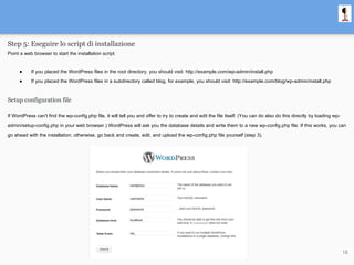 Step 5: Eseguire lo script di installazione
Point a web browser to start the installation script.
● If you placed the WordPress files in the root directory, you should visit: http://example.com/wp-admin/install.php
● If you placed the WordPress files in a subdirectory called blog, for example, you should visit: http://example.com/blog/wp-admin/install.php
Setup configuration file
If WordPress can't find the wp-config.php file, it will tell you and offer to try to create and edit the file itself. (You can do also do this directly by loading wp-
admin/setup-config.php in your web browser.) WordPress will ask you the database details and write them to a new wp-config.php file. If this works, you can
go ahead with the installation; otherwise, go back and create, edit, and upload the wp-config.php file yourself (step 3).
18
 