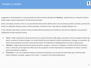 PANNELLO ADMIN
Loggandoci in amministrazione ci verrà presentata per prima la sezione dedicata alla “Bacheca“, questa fornisce un riassunto di tutte le
attività svolte e mette a disposizione i link alle funzioni principali.
Inoltre, sulla destra, troviamo un box in cui sono elencate tutte le ultime attività svolte, come ad esempio gli ultimi commenti, gli articoli più
recenti e le statistiche del blog (numero di articoli pubblicati, commenti ricevuti, Tags utilizzati, categorie presenti, etc).
In alto, allineato sulla sinistra, troviamo il menu principale dell’amministrazione di WordPress; oltre alla voce “Bacheca” sono presenti i
collegamenti ad altre importanti funzioni:
● “Scrivi“: mette a disposizione tutti gli strumenti per la creazione dei post e delle pagine, permette di creare le categorie relative agli
articoli, consente di caricare immagini e di inviarle all’editor dei post, gestisce le date di pubblicazione, protegge, se necessario, gli
articoli tramite password e fornisce numerose altre feature che analizzeremo dettagliatamente nel corso di questa guida;
● “Gestione“: integra tutti gli strumenti per gestire gli articoli, le pagine, i commenti, le categorie, la modifica dei file (ad esempio l’
index o l’.htaccess, per le regole che il Web server deve applicare) nonché l’importazione e l’esportazione di articoli, commenti,
campi personalizzati e categorie;
● “Commenti“: è una voce di gestione dedicata unicamente all’interazione con gli utenti del nostro blog; ogni commento potrà
essere modificato, cancellato, segnato come “spam” e “moderato” prima della pubblicazione;
22
 