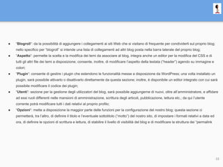 ● “Blogroll“: da la possibilità di aggiungere i collegamenti ai siti Web che si visitano di frequente per condividerli sul proprio blog;
nello specifico per “blogroll” si intende una lista di collegamenti ad altri blog posta nella barra laterale del proprio blog;
● “Aspetto“: permette la scelta e la modifica dei temi da associare al blog, integra anche un editor per la modifica del CSS e di
tutti gli altri file dei temi a disposizione; consente, inoltre, di modificare l’aspetto della testata (“header”) agendo su immagine e
colori;
● “Plugin“: consente di gestire i plugin che estendono le funzionalità messe a disposizione da WordPress; una volta installato un
plugin, sarà possibile attivarlo o disattivarlo direttamente da questa sezione; inoltre, è disponibile un editor integrato con cui sarà
possibile modificare il codice dei plugin;
● “Utenti“: sezione per la gestione degli utilizzatori del blog, sarà possibile aggiungerne di nuovi, oltre all’amministratore, e affidare
ad essi ruoli differenti nelle mansioni di amministrazione, scrittura degli articoli, pubblicazione, lettura etc.; da qui l’utente
corrente potrà modificare tutti i dati relativi al proprio profilo;
● “Opzioni“: mette a disposizione la maggior parte delle funzioni per la configurazione del nostro blog; questa sezione ci
permetterà, tra l’altro, di definire il titolo e l’eventuale sottotitolo (“motto”) del nostro sito, di impostare i formati relativi a data ed
ora, di definire le opzioni di scrittura e lettura, di stabilire il livello di visibilità del blog e di modificare la struttura dei “permalink
23
 