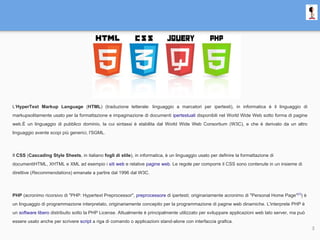 L'HyperText Markup Language (HTML) (traduzione letterale: linguaggio a marcatori per ipertesti), in informatica è il linguaggio di
markupsolitamente usato per la formattazione e impaginazione di documenti ipertestuali disponibili nel World Wide Web sotto forma di pagine
web.È un linguaggio di pubblico dominio, la cui sintassi è stabilita dal World Wide Web Consortium (W3C), e che è derivato da un altro
linguaggio avente scopi più generici, l'SGML.
Il CSS (Cascading Style Sheets, in italiano fogli di stile), in informatica, è un linguaggio usato per definire la formattazione di
documentiHTML, XHTML e XML ad esempio i siti web e relative pagine web. Le regole per comporre il CSS sono contenute in un insieme di
direttive (Recommendations) emanate a partire dal 1996 dal W3C.
PHP (acronimo ricorsivo di "PHP: Hypertext Preprocessor", preprocessore di ipertesti; originariamente acronimo di "Personal Home Page"[1]
) è
un linguaggio di programmazione interpretato, originariamente concepito per la programmazione di pagine web dinamiche. L'interprete PHP è
un software libero distribuito sotto la PHP License. Attualmente è principalmente utilizzato per sviluppare applicazioni web lato server, ma può
essere usato anche per scrivere script a riga di comando o applicazioni stand-alone con interfaccia grafica.
3
 