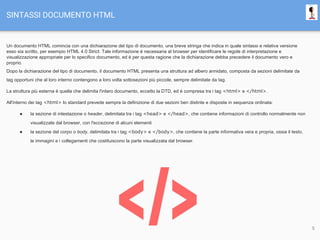 SINTASSI DOCUMENTO HTML
Un documento HTML comincia con una dichiarazione del tipo di documento, una breve stringa che indica in quale sintassi e relativa versione
esso sia scritto, per esempio HTML 4.0 Strict. Tale informazione è necessaria al browser per identificare le regole di interpretazione e
visualizzazione appropriate per lo specifico documento, ed è per questa ragione che la dichiarazione debba precedere il documento vero e
proprio.
Dopo la dichiarazione del tipo di documento, il documento HTML presenta una struttura ad albero annidato, composta da sezioni delimitate da
tag opportuni che al loro interno contengono a loro volta sottosezioni più piccole, sempre delimitate da tag.
La struttura più esterna è quella che delimita l'intero documento, eccetto la DTD, ed è compresa tra i tag <html> e </html>.
All'interno dei tag <html> lo standard prevede sempre la definizione di due sezioni ben distinte e disposte in sequenza ordinata:
● la sezione di intestazione o header, delimitata tra i tag <head> e </head>, che contiene informazioni di controllo normalmente non
visualizzate dal browser, con l'eccezione di alcuni elementi
● la sezione del corpo o body, delimitata tra i tag <body> e </body>, che contiene la parte informativa vera e propria, ossia il testo,
le immagini e i collegamenti che costituiscono la parte visualizzata dal browser.
5
 