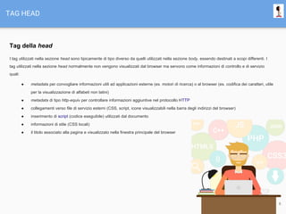 TAG HEAD
Tag della head
I tag utilizzati nella sezione head sono tipicamente di tipo diverso da quelli utilizzati nella sezione body, essendo destinati a scopi differenti. I
tag utilizzati nella sezione head normalmente non vengono visualizzati dal browser ma servono come informazioni di controllo e di servizio
quali:
● metadata per convogliare informazioni utili ad applicazioni esterne (es. motori di ricerca) o al browser (es. codifica dei caratteri, utile
per la visualizzazione di alfabeti non latini)
● metadata di tipo http-equiv per controllare informazioni aggiuntive nel protocollo HTTP
● collegamenti verso file di servizio esterni (CSS, script, icone visualizzabili nella barra degli indirizzi del browser)
● inserimento di script (codice eseguibile) utilizzati dal documento
● informazioni di stile (CSS locali)
● il titolo associato alla pagina e visualizzato nella finestra principale del browser
6
 