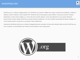 WORDPRESS.ORG
WordPress.org è un software di blogging gratuito. Con WordPress.org si possono installare temi e plugin, far girare banner pubblicitari, modificare il
database e persino modificare il codice sorgente PHP. WordPress.org è la home page per questo software. Chiunque può scarcare il software
gratuitamente, ma deve essere installato su un server web prima di poterlo utilizzare. I server web solitamente non sono gratuiti. Mantenere
autonomamente il proprio software WordPress può essere divertente e gratificante; in più dà la completa responsabilità del software al blogger. Se
combini qualche pasticcio sul web server, puoi perdere il blog completamente.
Gratuitamente WordPress.org fornisce un software di blogging liberamente scaricabile, l'iscrizione alla mailing list della comunità di WordPress.org, i
forum di supporto, le raccomandazioni per l'hosting, la documentazione e temi e plugin gratuiti.
9
 