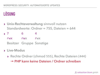 WORDPRESS SECURITY: AUTOMATISIERTE UPDATES
LÖSUNG
▸ Unix-Rechteverwaltung sinnvoll nutzen 
Standardwerte: Ordner = 755, Dateien = 644	
▸ 7	 	 	 6	 	 	 4 
rwx rwx rwx 
Besitzer Gruppe Sonstige
▸ Live-Modus
▸ Rechte Ordner (chmod 555), Rechte Dateien (444) 
→ PHP kann keine Dateien / Ordner schreiben
 