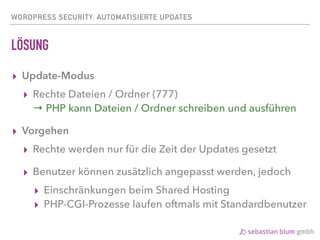 WORDPRESS SECURITY: AUTOMATISIERTE UPDATES
LÖSUNG
▸ Update-Modus
▸ Rechte Dateien / Ordner (777) 
→ PHP kann Dateien / Ordner schreiben und ausführen
▸ Vorgehen
▸ Rechte werden nur für die Zeit der Updates gesetzt
▸ Benutzer können zusätzlich angepasst werden, jedoch
▸ Einschränkungen beim Shared Hosting
▸ PHP-CGI-Prozesse laufen oftmals mit Standardbenutzer
 