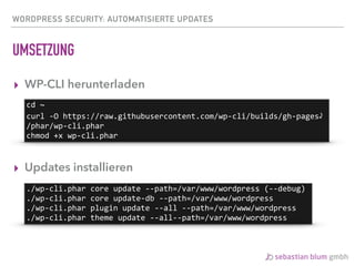 WORDPRESS SECURITY: AUTOMATISIERTE UPDATES
UMSETZUNG
▸ WP-CLI herunterladen
▸ Updates installieren
cd	~	
curl	-O	https://raw.githubusercontent.com/wp-cli/builds/gh-pages⤸	
/phar/wp-cli.phar	
chmod	+x	wp-cli.phar
./wp-cli.phar	core	update	--path=/var/www/wordpress	(--debug)	
./wp-cli.phar	core	update-db	--path=/var/www/wordpress	
./wp-cli.phar	plugin	update	--all	--path=/var/www/wordpress	
./wp-cli.phar	theme	update	--all--path=/var/www/wordpress
 