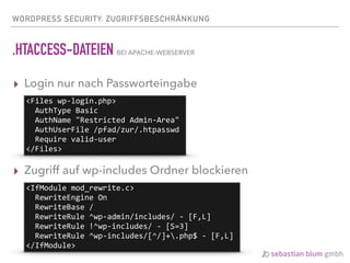 WORDPRESS SECURITY: ZUGRIFFSBESCHRÄNKUNG
.HTACCESS-DATEIEN BEI APACHE-WEBSERVER
▸ Login nur nach Passworteingabe
▸ Zugriff auf wp-includes Ordner blockieren 
<Files	wp-login.php>	
		AuthType	Basic	
		AuthName	"Restricted	Admin-Area"	
		AuthUserFile	/pfad/zur/.htpasswd	
		Require	valid-user	
</Files>
<IfModule	mod_rewrite.c>	
		RewriteEngine	On	
		RewriteBase	/	
		RewriteRule	^wp-admin/includes/	-	[F,L]	
		RewriteRule	!^wp-includes/	-	[S=3]	
		RewriteRule	^wp-includes/[^/]+.php$	-	[F,L]	
</IfModule>
 