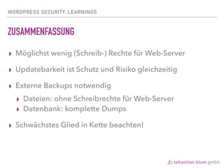 WORDPRESS SECURITY: LEARNINGS
ZUSAMMENFASSUNG
▸ Möglichst wenig (Schreib-) Rechte für Web-Server
▸ Updatebarkeit ist Schutz und Risiko gleichzeitig
▸ Externe Backups notwendig
▸ Dateien: ohne Schreibrechte für Web-Server
▸ Datenbank: komplette Dumps
▸ Schwächstes Glied in Kette beachten!
 