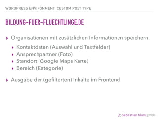 WORDPRESS ENVIRONMENT: CUSTOM POST TYPE
BILDUNG-FUER-FLUECHTLINGE.DE
▸ Organisationen mit zusätzlichen Informationen speichern
▸ Kontaktdaten (Auswahl und Textfelder)
▸ Ansprechpartner (Foto)
▸ Standort (Google Maps Karte)
▸ Bereich (Kategorie)
▸ Ausgabe der (geﬁlterten) Inhalte im Frontend
 