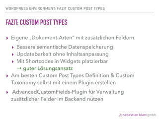 WORDPRESS ENVIRONMENT: FAZIT CUSTOM POST TYPES
FAZIT: CUSTOM POST TYPES
▸ Eigene „Dokument-Arten“ mit zusätzlichen Feldern
▸ Bessere semantische Datenspeicherung
▸ Updatebarkeit ohne Inhaltsanpassung
▸ Mit Shortcodes in Widgets platzierbar 
→ guter Lösungsansatz
▸ Am besten Custom Post Types Deﬁnition & Custom
Taxonomy selbst mit einem Plugin erstellen
▸ AdvancedCustomFields-Plugin für Verwaltung
zusätzlicher Felder im Backend nutzen
 