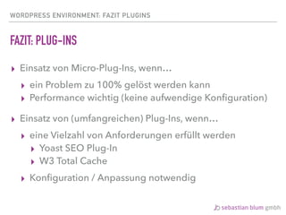WORDPRESS ENVIRONMENT: FAZIT PLUGINS
FAZIT: PLUG-INS
▸ Einsatz von Micro-Plug-Ins, wenn…
▸ ein Problem zu 100% gelöst werden kann
▸ Performance wichtig (keine aufwendige Konﬁguration)
▸ Einsatz von (umfangreichen) Plug-Ins, wenn…
▸ eine Vielzahl von Anforderungen erfüllt werden
▸ Yoast SEO Plug-In
▸ W3 Total Cache
▸ Konﬁguration / Anpassung notwendig
 
