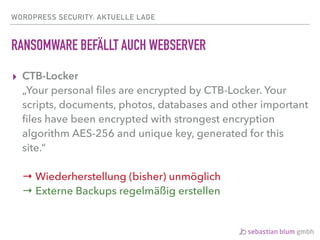 WORDPRESS SECURITY: AKTUELLE LAGE
RANSOMWARE BEFÄLLT AUCH WEBSERVER
▸ CTB-Locker 
„Your personal ﬁles are encrypted by CTB-Locker. Your
scripts, documents, photos, databases and other important
ﬁles have been encrypted with strongest encryption
algorithm AES-256 and unique key, generated for this
site.“ 
 
→ Wiederherstellung (bisher) unmöglich 
→ Externe Backups regelmäßig erstellen
 