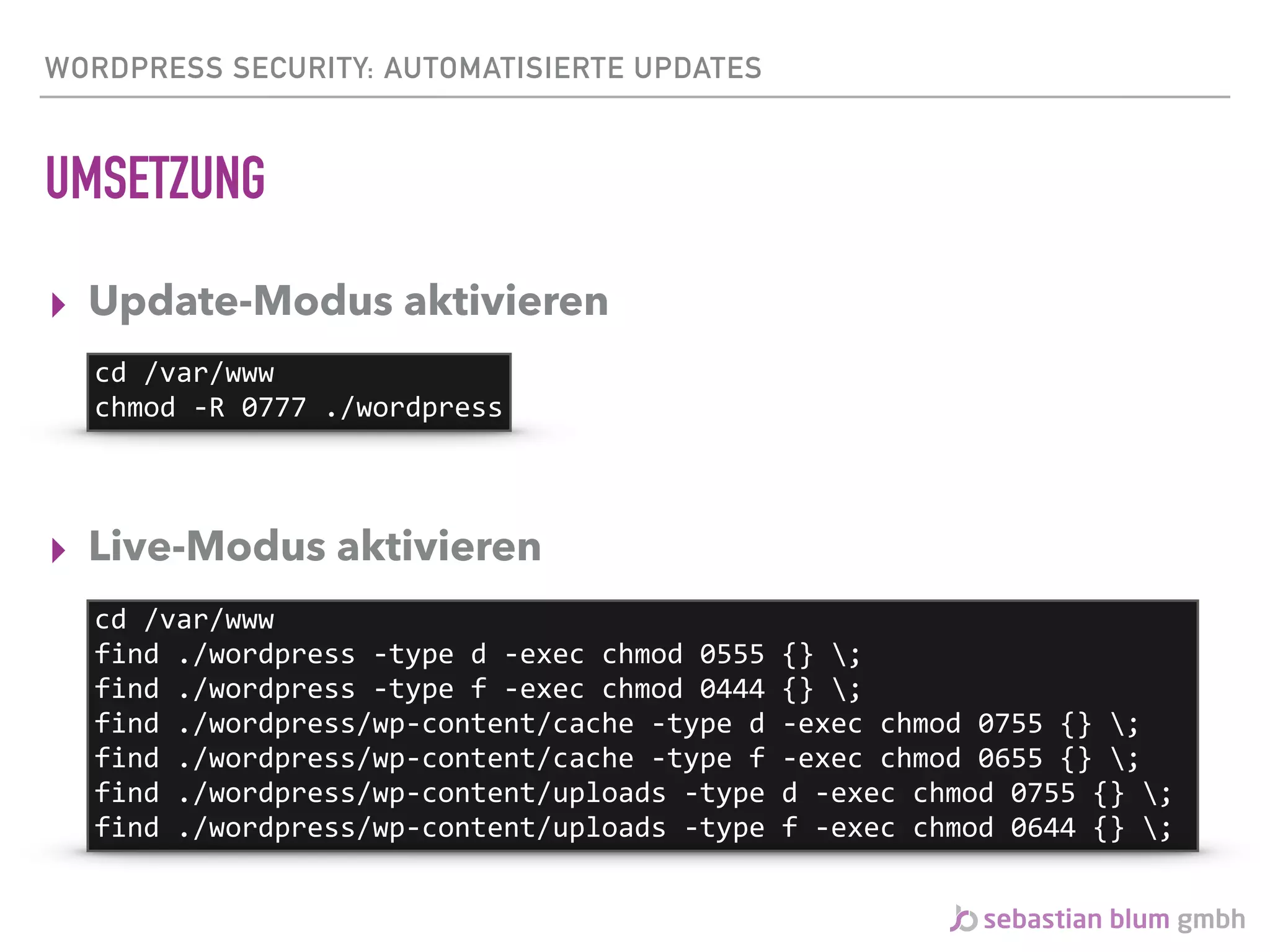 WORDPRESS SECURITY: AUTOMATISIERTE UPDATES
UMSETZUNG
▸ Update-Modus aktivieren 
 
 
▸ Live-Modus aktivieren
cd	/var/www	
chmod	-R	0777	./wordpress
cd	/var/www	
find	./wordpress	-type	d	-exec	chmod	0555	{}	;	
find	./wordpress	-type	f	-exec	chmod	0444	{}	;	
find	./wordpress/wp-content/cache	-type	d	-exec	chmod	0755	{}	;	
find	./wordpress/wp-content/cache	-type	f	-exec	chmod	0655	{}	;	
find	./wordpress/wp-content/uploads	-type	d	-exec	chmod	0755	{}	;	
find	./wordpress/wp-content/uploads	-type	f	-exec	chmod	0644	{}	;
 
