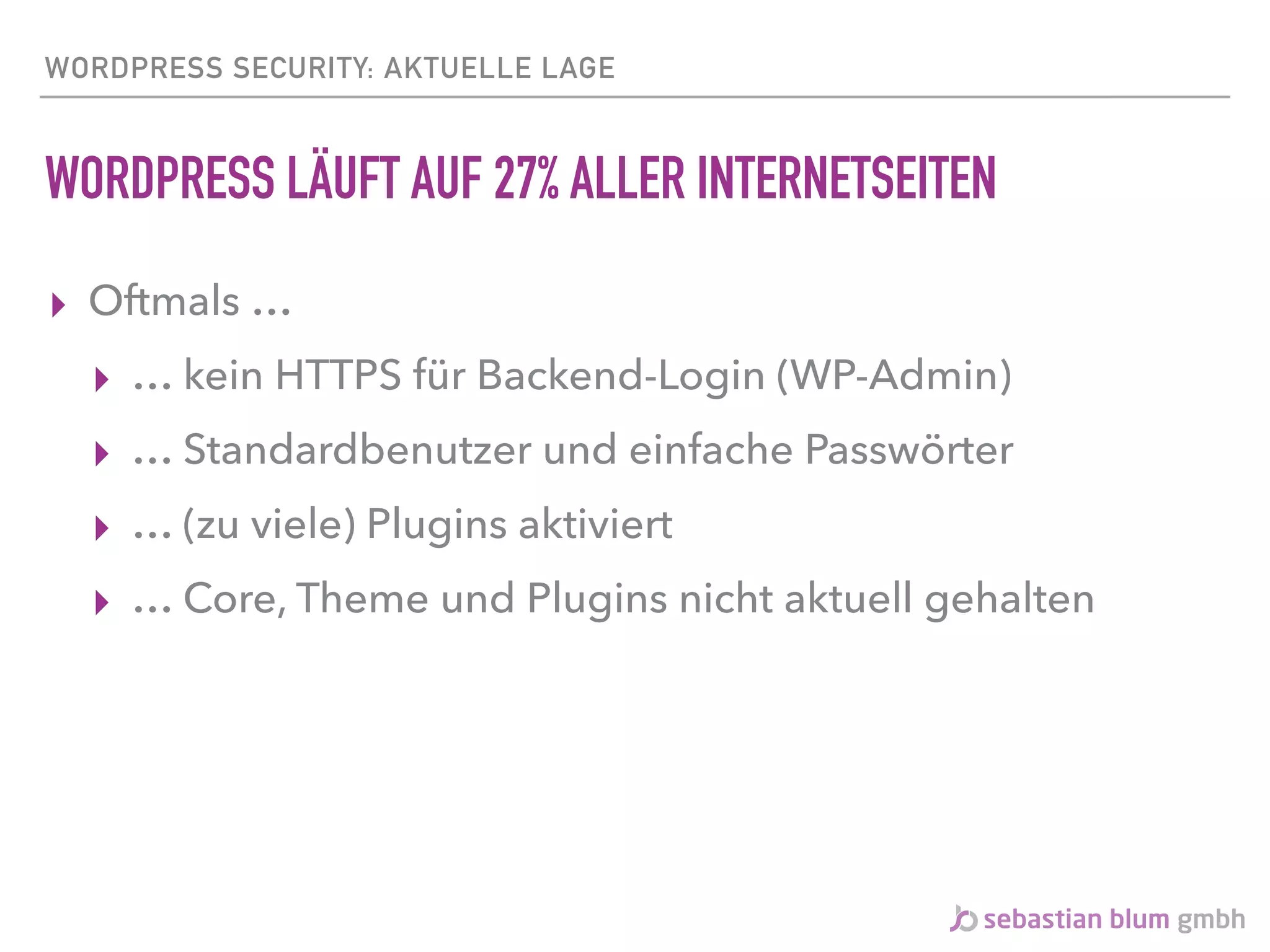 WORDPRESS SECURITY: AKTUELLE LAGE
WORDPRESS LÄUFT AUF 27% ALLER INTERNETSEITEN
▸ Oftmals …
▸ … kein HTTPS für Backend-Login (WP-Admin)
▸ … Standardbenutzer und einfache Passwörter
▸ … (zu viele) Plugins aktiviert
▸ … Core, Theme und Plugins nicht aktuell gehalten
 