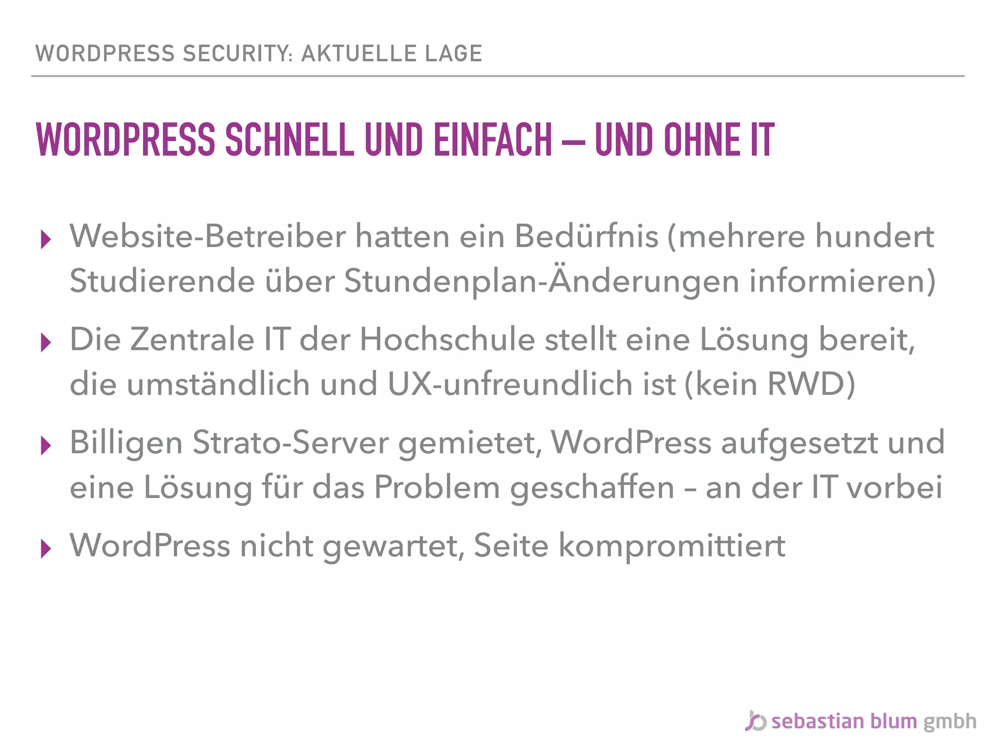 WORDPRESS SECURITY: AKTUELLE LAGE
WORDPRESS SCHNELL UND EINFACH – UND OHNE IT
▸ Website-Betreiber hatten ein Bedürfnis (mehrere hundert
Studierende über Stundenplan-Änderungen informieren)
▸ Die Zentrale IT der Hochschule stellt eine Lösung bereit,
die umständlich und UX-unfreundlich ist (kein RWD)
▸ Billigen Strato-Server gemietet, WordPress aufgesetzt und
eine Lösung für das Problem geschaffen – an der IT vorbei
▸ WordPress nicht gewartet, Seite kompromittiert
 