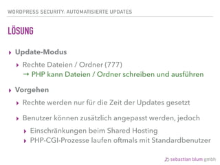 WORDPRESS SECURITY: AUTOMATISIERTE UPDATES
LÖSUNG
▸ Update-Modus
▸ Rechte Dateien / Ordner (777) 
→ PHP kann Dateien / Ordner schreiben und ausführen
▸ Vorgehen
▸ Rechte werden nur für die Zeit der Updates gesetzt
▸ Benutzer können zusätzlich angepasst werden, jedoch
▸ Einschränkungen beim Shared Hosting
▸ PHP-CGI-Prozesse laufen oftmals mit Standardbenutzer
 