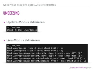 WORDPRESS SECURITY: AUTOMATISIERTE UPDATES
UMSETZUNG
▸ Update-Modus aktivieren 
 
 
▸ Live-Modus aktivieren
cd	/var/www	
chmod	-R	0777	./wordpress
cd	/var/www	
find	./wordpress	-type	d	-exec	chmod	0555	{}	;	
find	./wordpress	-type	f	-exec	chmod	0444	{}	;	
find	./wordpress/wp-content/cache	-type	d	-exec	chmod	0755	{}	;	
find	./wordpress/wp-content/cache	-type	f	-exec	chmod	0655	{}	;	
find	./wordpress/wp-content/uploads	-type	d	-exec	chmod	0755	{}	;	
find	./wordpress/wp-content/uploads	-type	f	-exec	chmod	0644	{}	;
 