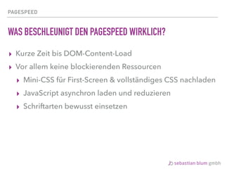 PAGESPEED
WAS BESCHLEUNIGT DEN PAGESPEED WIRKLICH?
▸ Kurze Zeit bis DOM-Content-Load
▸ Vor allem keine blockierenden Ressourcen
▸ Mini-CSS für First-Screen & vollständiges CSS nachladen
▸ JavaScript asynchron laden und reduzieren
▸ Schriftarten bewusst einsetzen
 