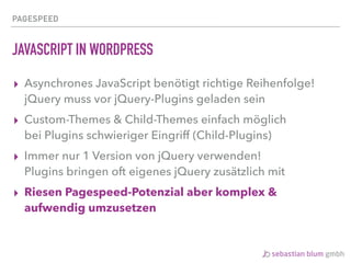 PAGESPEED
JAVASCRIPT IN WORDPRESS
▸ Asynchrones JavaScript benötigt richtige Reihenfolge! 
jQuery muss vor jQuery-Plugins geladen sein
▸ Custom-Themes & Child-Themes einfach möglich 
bei Plugins schwieriger Eingriff (Child-Plugins)
▸ Immer nur 1 Version von jQuery verwenden! 
Plugins bringen oft eigenes jQuery zusätzlich mit
▸ Riesen Pagespeed-Potenzial aber komplex &
aufwendig umzusetzen
 