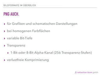 BILDFORMATE IM ÜBERBLICK
PNG AUCH.
▸ für Graﬁken und schematischen Darstellungen
▸ bei homogenen Farbﬂächen
▸ variable Bit-Tiefe
▸ Transparenz
▸ 1-Bit oder 8-Bit Alpha-Kanal (256 Transparenz-Stufen)
▸ verlustfreie Komprimierung
 