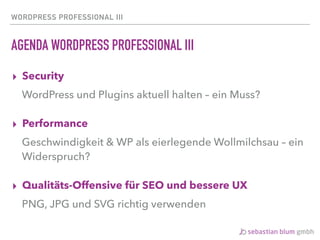 WORDPRESS PROFESSIONAL III
AGENDA WORDPRESS PROFESSIONAL III
▸ Security
WordPress und Plugins aktuell halten – ein Muss?
▸ Performance
Geschwindigkeit & WP als eierlegende Wollmilchsau – ein
Widerspruch?
▸ Qualitäts-Offensive für SEO und bessere UX
PNG, JPG und SVG richtig verwenden
 