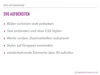 SVG-OPTIMIERUNG
SVG AUFBEREITEN
▸ Bilder verlinken statt einbetten
▸ Text einbinden und über CSS Stylen
▸ Werte runden, Dezimalstellen reduzieren
▸ Styles auf Gruppen anwenden
▸ wiederkehrende Elemente über ID aufrufen
 