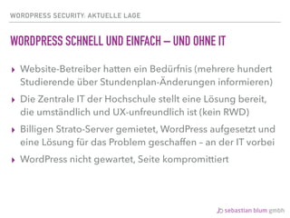 WORDPRESS SECURITY: AKTUELLE LAGE
WORDPRESS SCHNELL UND EINFACH – UND OHNE IT
▸ Website-Betreiber hatten ein Bedürfnis (mehrere hundert
Studierende über Stundenplan-Änderungen informieren)
▸ Die Zentrale IT der Hochschule stellt eine Lösung bereit,
die umständlich und UX-unfreundlich ist (kein RWD)
▸ Billigen Strato-Server gemietet, WordPress aufgesetzt und
eine Lösung für das Problem geschaffen – an der IT vorbei
▸ WordPress nicht gewartet, Seite kompromittiert
 