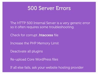 500 Server Errors
The HTTP 500 Internal Server is a very generic error
so it often requires some troubleshooting.
!
Check for corrupt .htaccess ﬁle
!
Increase the PHP Memory Limit
!
Deactivate all plugins
!
Re-upload Core WordPress ﬁles
!
If all else fails, ask your website hosting provider
 