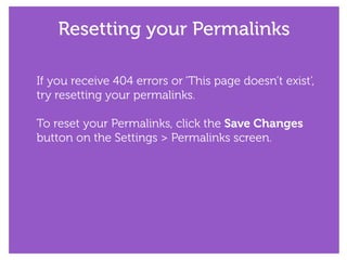 Resetting your Permalinks
If you receive 404 errors or ‘This page doesn’t exist’,
try resetting your permalinks.
!
To reset your Permalinks, click the Save Changes
button on the Settings > Permalinks screen.
 