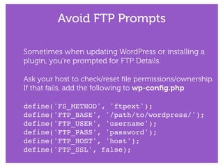 Avoid FTP Prompts
Sometimes when updating WordPress or installing a
plugin, you’re prompted for FTP Details.
!
Ask your host to check/reset ﬁle permissions/ownership.
If that fails, add the following to wp-conﬁg.php
!
define('FS_METHOD', 'ftpext');!
define('FTP_BASE', '/path/to/wordpress/');!
define('FTP_USER', 'username');!
define('FTP_PASS', 'password');!
define('FTP_HOST', 'host');!
define('FTP_SSL', false);
 