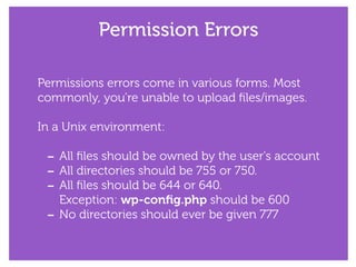 Permission Errors
Permissions errors come in various forms. Most
commonly, you’re unable to upload ﬁles/images.
!
In a Unix environment:
!
- All ﬁles should be owned by the user's account
- All directories should be 755 or 750.
- All ﬁles should be 644 or 640. 
Exception: wp-conﬁg.php should be 600
- No directories should ever be given 777
 
