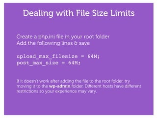 Dealing with File Size Limits
Create a php.ini ﬁle in your root folder
Add the following lines & save
!
upload_max_filesize = 64M;!
post_max_size = 64M;!
!
!
If it doesn’t work after adding the ﬁle to the root folder, try
moving it to the wp-admin folder. Diﬀerent hosts have diﬀerent
restrictions so your experience may vary.
 