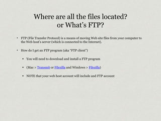 Where are all the files located? 
or What’s FTP? 
‣ FTP (File Transfer Protocol) is a means of moving Web site files from your computer to 
the Web host’s server (which is connected to the Internet). 
‣ How do I get an FTP program (aka “FTP client”) 
• You will need to download and install a FTP program 
• (Mac > Transmit or Filezilla and Windows > Filezilla) 
• NOTE that your web host account will include and FTP account 
 