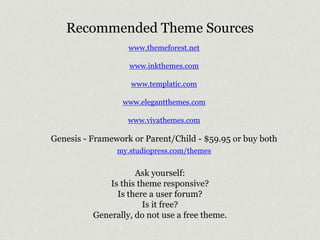 Recommended Theme Sources 
www.themeforest.net 
www.inkthemes.com 
www.templatic.com 
www.elegantthemes.com 
www.vivathemes.com 
Genesis - Framework or Parent/Child - $59.95 or buy both 
my.studiopress.com/themes 
Ask yourself: 
Is this theme responsive? 
Is there a user forum? 
Is it free? 
Generally, do not use a free theme. 
 