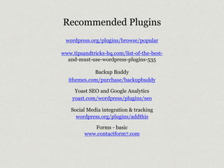 Recommended Plugins 
wordpress.org/plugins/browse/popular 
www.tipsandtricks-hq.com/list-of-the-best-and- 
must-use-wordpress-plugins-535 
Backup Buddy 
ithemes.com/purchase/backupbuddy 
Yoast SEO and Google Analytics 
yoast.com/wordpress/plugins/seo 
Social Media integration & tracking 
wordpress.org/plugins/addthis 
Forms - basic 
www.contactform7.com 
 