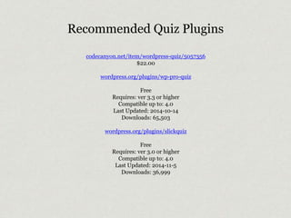Recommended Quiz Plugins 
codecanyon.net/item/wordpress-quiz/5057356 
$22.00 
wordpress.org/plugins/wp-pro-quiz 
Free 
Requires: ver 3.3 or higher 
Compatible up to: 4.0 
Last Updated: 2014-10-14 
Downloads: 65,503 
wordpress.org/plugins/slickquiz 
Free 
Requires: ver 3.0 or higher 
Compatible up to: 4.0 
Last Updated: 2014-11-5 
Downloads: 36,999 
 