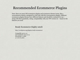 Recommended Ecommerce Plugins 
Note: there are many WP ecommerce plugins and ecommerce themes (some, like a 
woocommerce theme is designed to work only with the woocommerce plugin). Different 
ecommerce plugins/themes have different features and should be evaluated for use – 
along with their popularity, rating, compatability with your WP version etc – based on the 
features you need. 
Ready Ecommerce (highly rated) 
http://wordpress.org/plugins/ready-ecommerce/ 
Compatible up to: 4.0 
Last Updated: 2014-10-14 
Downloads: 711,861 
4.7 out of 5 stars 
 