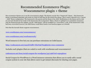Recommended Ecommerce Plugin: 
Woocommerce plugin + theme 
Woo ecommerce themes are to use the woocommerce plugin. The themes use the Woo “framework” theme – this framework 
theme is purchased separately and works as a kind of code base for the actual Woo theme. This is what’s referred to as a “parent 
– child” theme configuration. The framework is the parent and the theme is the child. Modifcations to the theme and its code 
are not (and should not be) made to the framework; this is important. When a theme is updated (as is sometimes necessary), 
only the framework gets the updates, not the “child theme” with its modified (or “overwritten”) code. If the framework’s code 
had been overwritten however, the child theme would likely break or not function/appear as it should. 
Note that the Inovado theme supports woocommerce. 
www.woothemes.com/woocommerce/ 
www.woothemes.com/wooframework/ 
WooCommerce is free but you can purchase extensions on CodeCanyon. 
http://codecanyon.net/search?utf8=%E2%9C%93&term=woo+commerce 
Includes such plugins (that are coded to work with woothemes and woocommerce): 
codecanyon.net/item/social-coupon-for-wordpress/3417466?ref=wpexplorer 
Social Coupon for WordPress is a WooCommerce extension that allows you to easily add a social 
coupon system to your site that allows users to get instant discounts for sharing your pages. 
 