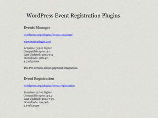 WordPress Event Registration Plugins 
Events Manager 
wordpress.org/plugins/events-manager 
wp-events-plugin.com 
Requires: 3.5 or higher 
Compatible up to: 4.0 
Last Updated: 2014-9-5 
Downloads: 968,471 
4.3 of 5 stars 
The Pro version allows payment integration. 
Event Registration 
wordpress.org/plugins/event-registration 
Requires: 3.7 or higher 
Compatible up to: 3.9.2 
Last Updated: 2014-7-15 
Downloads: 119,096 
3.6 of 5 stars 
 