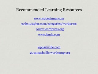Recommended Learning Resources 
www.wpbeginner.com 
code.tutsplus.com/categories/wordpress 
codex.wordpress.org 
www.lynda.com 
wpnashville.com 
2014.nashville.wordcamp.org 
 
