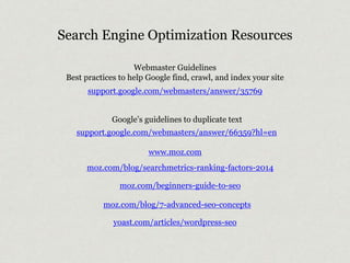 Search Engine Optimization Resources 
Webmaster Guidelines 
Best practices to help Google find, crawl, and index your site 
support.google.com/webmasters/answer/35769 
Google’s guidelines to duplicate text 
support.google.com/webmasters/answer/66359?hl=en 
www.moz.com 
moz.com/blog/searchmetrics-ranking-factors-2014 
moz.com/beginners-guide-to-seo 
moz.com/blog/7-advanced-seo-concepts 
yoast.com/articles/wordpress-seo 
 