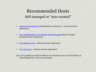 Recommended Hosts 
Self managed or “non-curated” 
• webservices.thesba.com (Small Business Authority) - includes domain 
registration. 
• www.mediatemple.net/wordpress-webhosting.php (Media Temple) - 
includes domain registration. 
• www.bluehost.com - includes domain registration. 
• www.site5.com - includes domain registration 
Note: It’s possible to install WordPress on a Windows server, but WordPress is 
really designed for a Linux environment. 
 