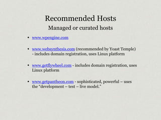 Recommended Hosts 
Managed or curated hosts 
• www.wpengine.com 
• www.websynthesis.com (recommended by Yoast Temple) 
- includes domain registration, uses Linux platform 
• www.getflywheel.com - includes domain registration, uses 
Linux platform 
• www.getpantheon.com - sophisticated, powerful – uses 
the “development – test – live model.” 
 