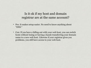 Is it ok if my host and domain 
registrar are at the same account? 
‣ Pro: It makes setup easier. No need to know anything about 
“DNS.” 
‣ Con: If you have a falling out with your web host, you can switch 
hosts without losing or having a hassle transferring your domain 
name to a new web host. Likewise if your registrar gives you 
problems, you still have access to your web host. 
 
