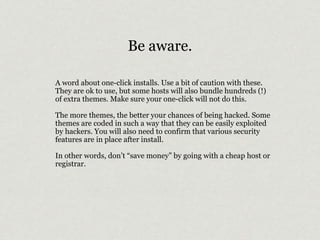 Be aware. 
A word about one-click installs. Use a bit of caution with these. 
They are ok to use, but some hosts will also bundle hundreds (!) 
of extra themes. Make sure your one-click will not do this. 
The more themes, the better your chances of being hacked. Some 
themes are coded in such a way that they can be easily exploited 
by hackers. You will also need to confirm that various security 
features are in place after install. 
In other words, don’t “save money” by going with a cheap host or 
registrar. 
 