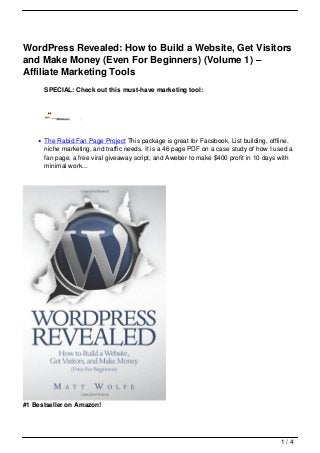 WordPress Revealed: How to Build a Website, Get Visitors
and Make Money (Even For Beginners) (Volume 1) –
Affiliate Marketing Tools
      SPECIAL: Check out this must-have marketing tool:




      The Rabid Fan Page Project This package is great for Facebook, List building, offline,
      niche marketing, and traffic needs. It is a 46 page PDF on a case study of how I used a
      fan page, a free viral giveaway script, and Aweber to make $400 profit in 10 days with
      minimal work...




#1 Bestseller on Amazon!




                                                                                        1/4
 